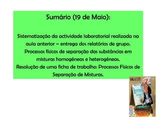 Sumário (19 de Maio):Sistematização da actividade laboratorial realizada na aula anterior – entrega dos relatórios de grupo.Processos físicos de separação das substâncias em misturas homogéneas e heterogéneas. Resolução de uma ficha de trabalho: Processos Físicos de Separação de Misturas.