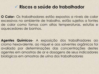  Riscos a saúde do trabalhador
O Calor- Os trabalhadores estão expostos a niveis de calor
excessivos no ambiente de trabalho, estão sujeitos a fontes
de calor como fornos com altas temperaturas, estufas e
aquecedores de banhos.
Agentes Químicos- A exposição dos trabalhadores ao
cromo hexavalente, ao níquel e aos solventes orgânicos foi
avaliada por determinações das concentrações destes
agentes em amostras de ar e dosagens de seus indicadores
biológicos em amostras de urina dos trabalhadores
 