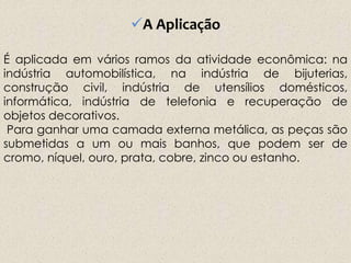 A Aplicação
É aplicada em vários ramos da atividade econômica: na
indústria automobilística, na indústria de bijuterias,
construção civil, indústria de utensílios domésticos,
informática, indústria de telefonia e recuperação de
objetos decorativos.
Para ganhar uma camada externa metálica, as peças são
submetidas a um ou mais banhos, que podem ser de
cromo, níquel, ouro, prata, cobre, zinco ou estanho.
 