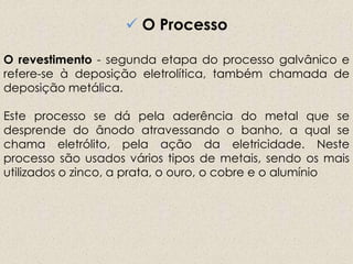  O Processo
O revestimento - segunda etapa do processo galvânico e
refere-se à deposição eletrolítica, também chamada de
deposição metálica.
Este processo se dá pela aderência do metal que se
desprende do ânodo atravessando o banho, a qual se
chama eletrólito, pela ação da eletricidade. Neste
processo são usados vários tipos de metais, sendo os mais
utilizados o zinco, a prata, o ouro, o cobre e o alumínio
 