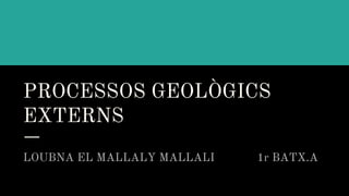 PROCESSOS GEOLÒGICS
EXTERNS
LOUBNA EL MALLALY MALLALI 1r BATX.A
 