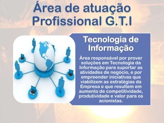 Área de atuação
Profissional G.T.I
Tecnologia de
Informação
Área responsável por prover
soluções em Tecnologia da
Informação para suportar as
atividades de negócio, e por
empreender iniciativas que
viabilizem as estratégias da
Empresa e que resultem em
aumento de competitividade,
produtividade e valor para os
acionistas.
 
