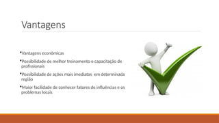 Vantagens
Vantagens econômicas
Possibilidade de melhor treinamento e capacitação de
profissionais
Possibilidade de ações mais imediatas em determinada
região
Maior facilidade de conhecer fatores de influências e os
problemas locais
 