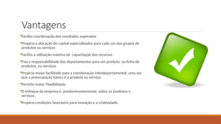 Vantagens
Facilita coordenação dos resultados esperados
Propicia a alocação de capital especializados para cada um dos grupos de
produtos ou serviços
Facilita a utilização máxima de capacitação dos recursos
Fixa a responsabilidade dos departamentos para um produto, ou linha de
produtos, ou serviços
Propicia maior facilidade para a coordenação interdepartamental, uma vez
que a preocupação básica é o produto ou serviço.
Permite maior Flexibilidade
O enfoque da empresa é, predominantemente, sobre os produtos e
serviços.
Propicia condições favoráveis para inovação e a criatividade.
 
