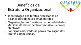 Benefícios da
Estrutura Organizacional
• Identificação das tarefas necessárias ao
alcance dos objetivos estabelecidos;
• Organização das funções e responsabilidades;
•
Medidas de desempenho compatíveis com os
objetivos;
Condições motivadoras para a realização das
tarefas estabelecidas.
 