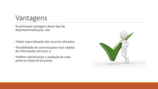 Vantagens
As principais vantagens desse tipo de
departamentalização, são:
• Maior especialização dos recursos alocados;
• Possibilidade de comunicações mais rápidas
de informações técnicas; e
• Melhor coordenação e avaliação de cada
parte ou etapa do processo.
 