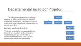 Departamentalização por Projetos
No arranjo de departamentalização por
projetos, as atividades e as pessoas recebem
atribuições temporárias. O gerente de projeto é
responsável pela realização de todo o projeto ou
de uma parte dele.
Baseia-se na definição de projeto:
“Projeto é um trabalho, com datas de início e
término, com resultado final, previamente
estabelecido , em que são alocados e
administrados os recursos, tudo isso sob a
responsabilidade de um coordenador.”
 
