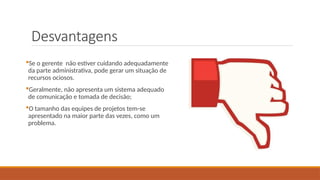 Desvantagens
Se o gerente não estiver cuidando adequadamente
da parte administrativa, pode gerar um situação de
recursos ociosos.
Geralmente, não apresenta um sistema adequado
de comunicação e tomada de decisão;
O tamanho das equipes de projetos tem-se
apresentado na maior parte das vezes, como um
problema.
 