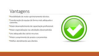 Vantagens
Possibilidade de maior aprimoramento técnico;
Coordenação da equipe de forma mais adequada e
coerente;
Maior desenvolvimento de capacitação profissional;
Maior especialização nas atividades desenvolvidas
Uso adequado dos vários recursos
Maior cumprimento de prazos e orçamentos
Melhor atendimento aos clientes
 