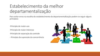 Estabelecimento da melhor
departamentalização
Para evitar erros na escolha do estabelecimento da departamentalização podem se seguir alguns
princípios:
-Princípio de maior uso
-Princípio de maior interesse
-Princípio de separação do controle
- Princípio da supressão da concorrência
 