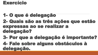 Exercício
1- O que é delegação
2- Quais são as três ações que estão
expressas ao se realizar a
delegação?
3- Por que a delegação é importante?
4- Fale sobre alguns obstáculos à
delegação.
 