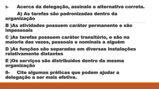 5- Acerca da delegação, assinale a alternativa correta.
A) As tarefas são padronizadas dentro da
organização
B )As atividades possuem caráter permanente e são
impessoais
C )As tarefas possuem caráter transitório, e são na
maioria das vezes, pessoais e nominais a alguém
D )As funções são separadas em diversas instalações
relativamente distantes
E )Os serviços são distribuídos dentro da mesma
organização
6- Cite algumas práticas que podem ajudar a
delegação a ser mais efetiva.
 