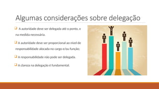 Algumas considerações sobre delegação
 A autoridade deve ser delegada até o ponto, e
na medida necessária.
 A autoridade deve ser proporcional ao nível de
responsabilidade alocada no cargo e/ou função;
 A responsabilidade não pode ser delegada.
 A clareza na delegação é fundamental.
 
