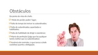 Obstáculos
Do ponto de vista do chefe:
 Medo de perder poder/ lugar;
 Falta de tempo de treinar os subordinados;
 Falta de subordinados capacitados e
habilitados;
 Falta de habilidade de dirigir e coordenar;
 Mania de perfeição (julga que faz qualquer
tarefa melhor que os subordinados);
 Ausência de controles, o que torna o chefe
cauteloso quanto a delegação;
 