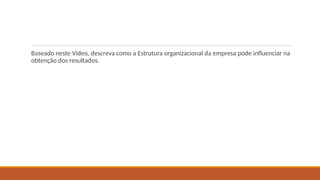 Baseado neste Vídeo, descreva como a Estrutura organizacional da empresa pode influenciar na
obtenção dos resultados.
 