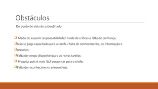 Obstáculos
Do ponto de vista do subordinado
 Medo de assumir responsabilidade/ medo de críticas e falta de confiança;
Não se julga capacitado para a tarefa / falta de conhecimento, de informação e
recursos;
Falta de tempo disponível para as novas tarefas;
 Preguiça pois é mais fácil perguntar para o chefe;
Falta de reconhecimento e incentivos.
 