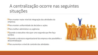 A centralização ocorre nas seguintes
situações
Para manter maior nível de integração das atividades da
empresa;
Para manter uniformidade de decisões e ações
Para melhor administrar as urgências
Quando o executivo não quer uma segunda que lhe faça
sombra
Quando a estrutura organizacional da empresa não possibilita a
descentralização
Para aumentar o nível de controle das atividades
 