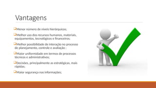 Vantagens
Menor número de níveis hierárquicos;
Melhor uso dos recursos humanos, materiais,
equipamentos, tecnológicos e financeiros;
Melhor possibilidade de interação no processo
de planejamento, controle e avaliação ;
Maior uniformidade em termos de processos
técnicos e administrativos;
Decisões, principalmente as estratégicas, mais
rápidas;
Maior segurança nas informações;
 