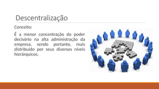 Descentralização
Conceito:
É a menor concentração do poder
decisório na alta administração da
empresa, sendo portanto, mais
distribuído por seus diversos níveis
hierárquicos.
 