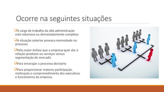 Ocorre na seguintes situações
A carga de trabalho da alta administração
está volumosa ou demasiadamente complexa
A situação anterior provoca morosidade no
processo
Pela maior ênfase que a empresa quer dar à
relação produtos ou serviços versus
segmentação de mercado
Para encorajar o processo decisório
Para proporcionar maiores participação,
motivação e comprometimento dos executivos
e funcionários da empresa.
 
