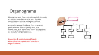 Organograma
O organograma é um assunto parte integrante
da departamentalização, e esta é parte
integrante da Estrutura organizacional.
A estrutura organizacional é representada
graficamente pelo organograma, que
entretanto, não apresenta todos os aspectos
da estrutura organizacional.
Conceito : É a estrutura gráfica de
determinados aspectos da estrutura
organizacional.
 