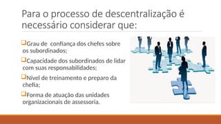 Para o processo de descentralização é
necessário considerar que:
Grau de confiança dos chefes sobre
os subordinados;
Capacidade dos subordinados de lidar
com suas responsabilidades;
Nível de treinamento e preparo da
chefia;
Forma de atuação das unidades
organizacionais de assessoria.
 