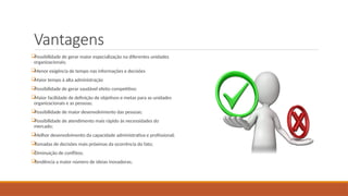 Vantagens

Possibilidade de gerar maior especialização na diferentes unidades
organizacionais;

Menor exigência de tempo nas informações e decisões

Maior tempo à alta administração

Possibilidade de gerar saudável efeito competitivo;

Maior facilidade de definição de objetivos e metas para as unidades
organizacionais e as pessoas;

Possibilidade de maior desenvolvimento das pessoas;

Possibilidade de atendimento mais rápido às necessidades do
mercado;

Melhor desenvolvimento da capacidade administrativa e profissional;

Tomadas de decisões mais próximas da ocorrência do fato;

Diminuição de conflitos;

Tendência a maior número de ideias inovadoras;
 