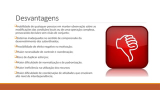 Desvantagens
Inabilidade de quaisquer pessoas em manter observação sobre as
modificações das condições locais ou de uma operação complexa,
provocando decisões sem visão de conjunto;
Sistemas inadequados no sentido de compreensão do
desenvolvimento dos subordinados;
Possibilidade de efeito negativo na motivação;
Maior necessidade de controle e coordenação;
Risco de duplicar esforços;
Maior dificuldade de normatização e de padronização;
Maior ineficiência na utilização dos recursos
Maior dificuldade de coordenação de atividades que envolvam
alto nível de interdependência;
 