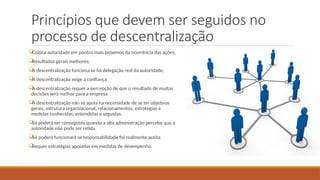 Princípios que devem ser seguidos no
processo de descentralização

Coloca autoridade em pontos mais próximos da ocorrência das ações;

Resultados gerais melhores;

A descentralização funciona se há delegação real da autoridade;

A descentralização exige a confiança

A descentralização requer a percepção de que o resultado de muitas
decisões será melhor para a empresa

A descentralização não se apoia na necessidade de se ter objetivos
gerais, estrutura organizacional, relacionamentos, estratégias e
medidas conhecidas, entendidas e seguidas.

Só poderá ser conseguida quando a alta administração percebe que a
autoridade não pode ser retida

Só poderá funcionará se responsabilidade foi realmente aceita

Requer estratégias apoiadas em medidas de desempenho.
 