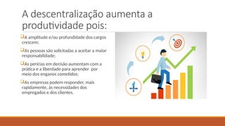 A descentralização aumenta a
produtividade pois:
A amplitude e/ou profundidade dos cargos
crescem;
As pessoas são solicitadas a aceitar a maior
responsabilidade;
As perícias em decisão aumentam com a
prática e a liberdade para aprender por
meio dos enganos cometidos;
As empresas podem responder, mais
rapidamente, às necessidades dos
empregados e dos clientes.
 