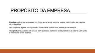 PROPÓSITO DA EMPRESA
Drucker explica que empresa é um órgão social e que só pode prestar contribuição à sociedade
se for lucrativa.
Seu propósito é gerar lucro por meio da venda de produtos ou prestação de serviços.
Visa produzir ou prestar um serviço com qualidade ao menor custo praticável, e obter o lucro justo
e necessário sobre a venda.
 