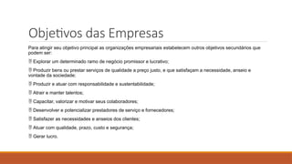 Objetivos das Empresas
Para atingir seu objetivo principal as organizações empresariais estabelecem outros objetivos secundários que
podem ser:
 Explorar um determinado ramo de negócio promissor e lucrativo;
 Produzir bens ou prestar serviços de qualidade a preço justo, e que satisfaçam a necessidade, anseio e
vontade da sociedade;
 Produzir e atuar com responsabilidade e sustentabilidade;
 Atrair e manter talentos;
 Capacitar, valorizar e motivar seus colaboradores;
 Desenvolver e potencializar prestadores de serviço e fornecedores;
 Satisfazer as necessidades e anseios dos clientes;
 Atuar com qualidade, prazo, custo e segurança;
 Gerar lucro.
 