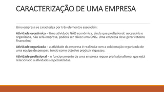CARACTERIZAÇÃO DE UMA EMPRESA
Uma empresa se caracteriza por três elementos essenciais:
Atividade econômica – Uma atividade NÃO econômica, ainda que profissional, necessária e
organizada, não será empresa, poderá ser talvez uma ONG. Uma empresa deve gerar retorno
financeiro;
Atividade organizada – a atividade da empresa é realizada com a colaboração organizada de
uma equipe de pessoas, tendo como objetivo produzir riquezas;
Atividade profissional – o funcionamento de uma empresa requer profissionalismo, que está
relacionado a atividades especializadas.
 