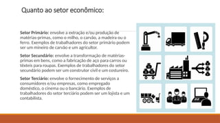 Quanto ao setor econômico:
Setor Primário: envolve a extração e/ou produção de
matérias-primas, como o milho, o carvão, a madeira ou o
ferro. Exemplos de trabalhadores do setor primário podem
ser um mineiro de carvão e um agricultor.
Setor Secundário: envolve a transformação de matérias-
primas em bens, como a fabricação de aço para carros ou
têxteis para roupas. Exemplos de trabalhadores do setor
secundário podem ser um construtor civil e um costureiro.
Setor Terciário: envolve o fornecimento de serviços a
consumidores e/ou empresas, como empregado
doméstico, o cinema ou o bancário. Exemplos de
trabalhadores do setor terciário podem ser um lojista e um
contabilista.
 