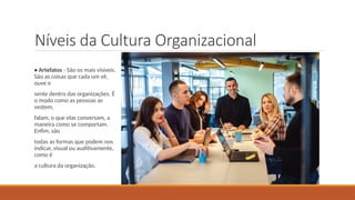 Níveis da Cultura Organizacional
• Artefatos - São os mais visíveis.
São as coisas que cada um vê,
ouve e
sente dentro das organizações. É
o modo como as pessoas se
vestem,
falam, o que elas conversam, a
maneira como se comportam.
Enfim, são
todas as formas que podem nos
indicar, visual ou auditivamente,
como é
a cultura da organização.
 