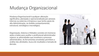 Mudança Organizacional
Mudança Organizacional é qualquer alteração
significativa, planejada e operacionalizada por pessoas
internas ou externas à Empresa e que tenha apoio da
alta Administração, no âmbito comportamental,
estrutural, estratégico e tecnológico.
Organização, Sistema e Métodos consiste em inúmeras
ações criadas para auxiliar o profissional administrador
superar as adversidades que envolvem o processo
administrativo. As ferramentas envolvidas permitem a
análise das atividades, busca de resultados e tomada de
decisão.
 