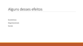Alguns desses efeitos
Econômicos
Organizacionais
Sociais
 