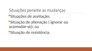 Situações perante as mudanças
Situações de aceitação;
Situação de alienação ( ignorar ou
acomodar-se); ou
Situação de resistência.
 