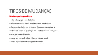 TIPOS DE MUDANÇAS
Mudança impositiva
• não há espaço para debates
• As únicas opção são a adaptação ou a extinção
• Comum também em organizações onde prevalece a
cultura do “manda quem pode, obedece quem tem juízo
• Não gera engajamento
• pode ser prejudicial ao clima organizacional
• Pode representar baixa produtividade
 
