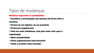 Tipos de mudanças
Mudança negociada ou participativa
• Considera a participação das pessoas de forma ativa e
contínua
• Partem de um objetivo, de um propósito
• Promovem engajamento
• Pode ser mais trabalhosa, mas gera mais valor para a
organização
• Maior produtividade
• Clima organizacional mais favorável
• Tende a produzir mais inovação
 