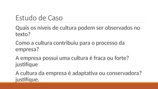 Estudo de Caso
Quais os níveis de cultura podem ser observados no
texto?
Como a cultura contribuiu para o processo da
empresa?
A empresa possui uma cultura é fraca ou forte?
justifique
A cultura da empresa é adaptativa ou conservadora?
justifique.
 