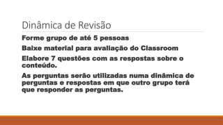 Dinâmica de Revisão
Forme grupo de até 5 pessoas
Baixe material para avaliação do Classroom
Elabore 7 questões com as respostas sobre o
conteúdo.
As perguntas serão utilizadas numa dinâmica de
perguntas e respostas em que outro grupo terá
que responder as perguntas.
 