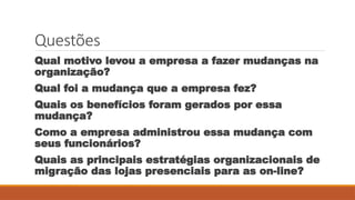 Questões
Qual motivo levou a empresa a fazer mudanças na
organização?
Qual foi a mudança que a empresa fez?
Quais os benefícios foram gerados por essa
mudança?
Como a empresa administrou essa mudança com
seus funcionários?
Quais as principais estratégias organizacionais de
migração das lojas presenciais para as on-line?
 