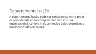 Departamentalização
A departamentalização pode ser considerada, entre todos
os componentes e subcomponentes da estrutura
organizacional, como o mais conhecido pelos executivos e
funcionários das empresas.
 