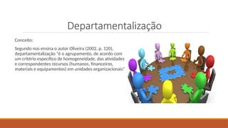 Departamentalização
Conceito:
Segundo nos ensina o autor Oliveira (2002, p. 120),
departamentalização “é o agrupamento, de acordo com
um critério específico de homogeneidade, das atividades
e correspondentes recursos (humanos, financeiros,
materiais e equipamentos) em unidades organizacionais”
 