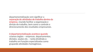 departamentalização vem significar a
separação de atividades de trabalho dentro da
empresa, visando facilitar a organização e
divisão do trabalho, bem como o controle e
direcionamento dos resultados empresariais.
A departamentalização acontece quando
criamos órgãos – empresas, departamentos,
divisões, seções etc. – tanto dividindo o
trabalho em funções especializadas como
grupando atividades homogêneas.
 