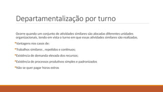 Departamentalização por turno
Ocorre quando um conjunto de atividades similares são alocadas diferentes unidades
organizacionais, tendo em vista o turno em que essas atividades similares são realizadas.
Vantagens nos casos de:
Trabalhos similares , repetidos e contínuos;
Existência de demanda elevada dos recursos;
Existência de processos produtivos simples e padronizados
Não se quer pagar horas extras
 