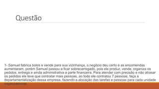 Questão
1- Samuel fabrica bolos e vende para sua vizinhança, o negócio deu certo e as encomendas
aumentaram, porém Samuel passou a ficar sobrecarregado, pois ele produz, vende, organiza os
pedidos, entrega e ainda administrativa a parte financeira. Para atender com precisão e não atrasar
os pedidos ele teve que contratar mais pessoas, ao todo ele contratou 7 pessoas, faça a
departamentalização dessa empresa, fazendo a alocação das tarefas e pessoas para cada unidade
organizacional.
 