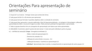 Orientações Para apresentação de
seminário
1- Grupo de 5 ou 6 alunos – Entregar nomes para sorteio dos temas.
2- Cada grupo terá de 15 a 20 minutos para apresentar
3- Cada grupo terá que formular 3 questões objetivas sobre o conteúdo do seminário
4- Cada grupo deve apresentar o assunto explicando o tipo de departamentalização , as vantagens e desvantagens, utilizando
apresentação de slides e recurso de imagens ou vídeo. Todos precisam participar da organização e apresentação.
5- Todos os grupos deverão criar um cronograma de apresentação com tópicos que serão apresentados.
6- AVALIAÇÃO: O seminário valerá 5 pontos da nota mensal . A nota será parte individual e parte em grupo.
6.1 – CRITÉRIOS DE AVALIAÇÃO: Grupo - Entregada da atividade 0,5
- Slides e roteiro de apresentação 0,5
- Domínio de conteúdo -0,5
- Utilização de outras fontes e recursos – 0,5
- Utilização do tempo e Coerência na apresentação 0,5
Individual - Apresentação clara e sucinta, e comportamento na apresentação de outros grupos 2,5
 