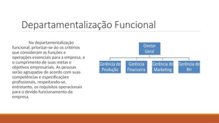 Departamentalização Funcional
Na departamentalização
funcional, priorizar-se-ão os critérios
que consideram as funções e
operações essenciais para a empresa, e
o cumprimento de suas metas e
objetivos empresariais. As pessoas
serão agrupadas de acordo com suas
competências e especificações
profissionais, respeitando-se,
entretanto, os requisitos operacionais
para o devido funcionamento da
empresa.
 